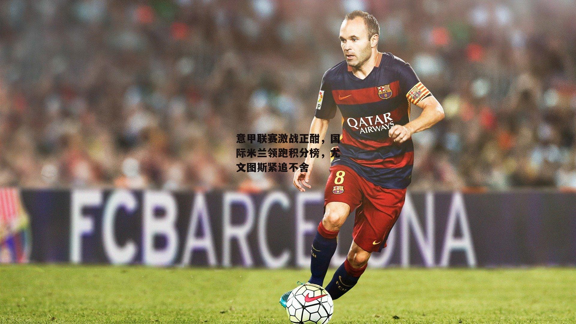 意甲联赛激战正酣,国际米兰领跑积分榜,尤文图斯紧追不舍